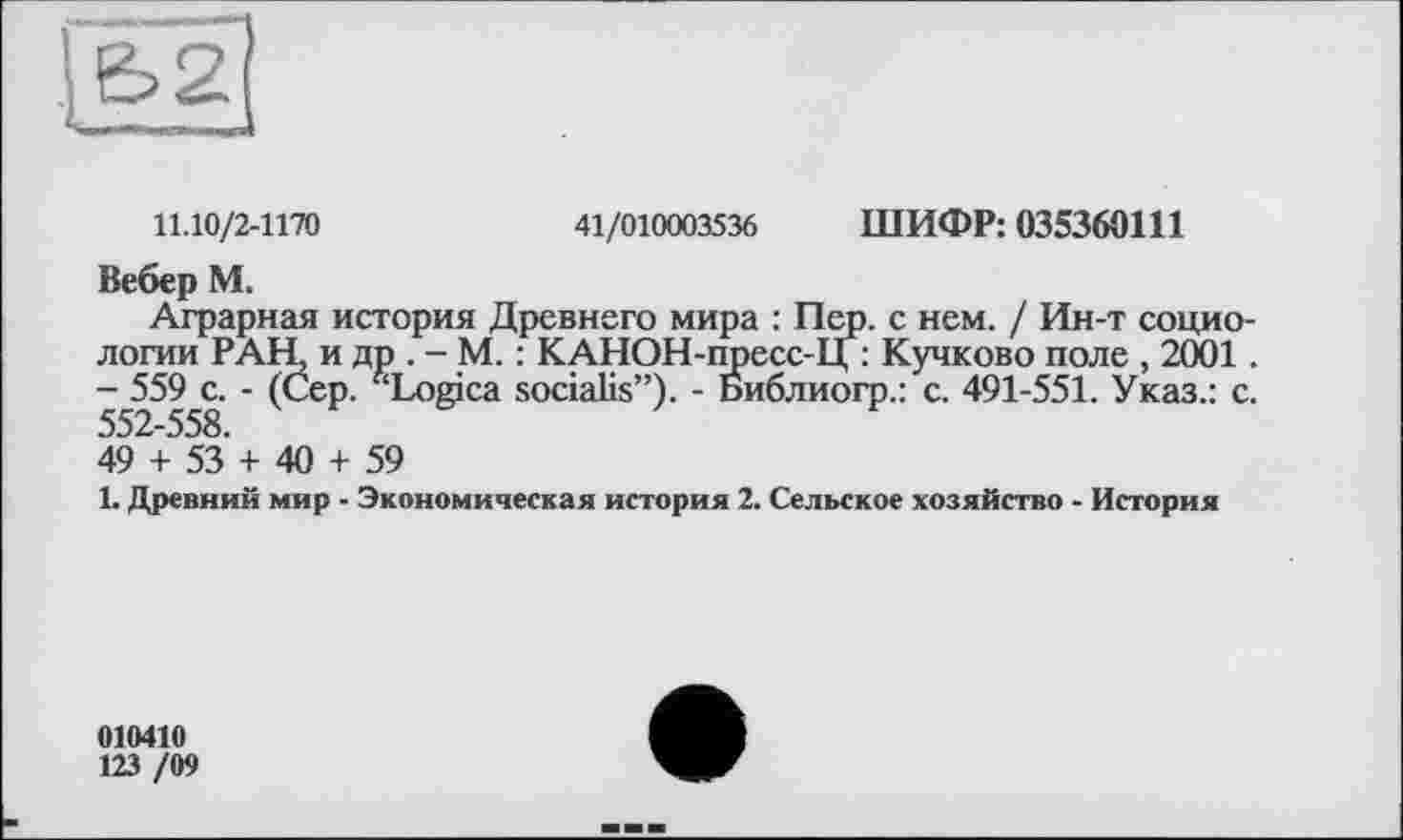 ﻿11.10/2-1170	41/010003536 ШИФР: 035360Ш
Вебер М.
Аграрная история Древнего мира : Пер. с нем. / Ин-т социологии РАН, и др . - М. : КАНОН-пресс-Ц : Кучково поле , 2001 - 559 с. - (Сер. ^Logica socialis”). - Библиогр.: с. 491-551. Указ.: с 552-558.
49 + 53 + 40 + 59
1. Древний мир - Экономическая история 2. Сельское хозяйство - История
010410
123 /09